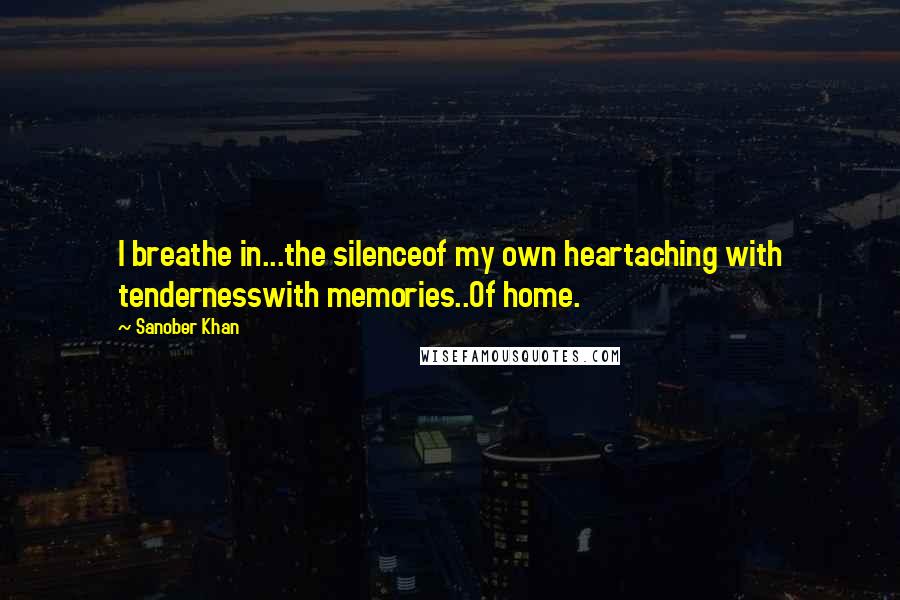 Sanober Khan Quotes: I breathe in...the silenceof my own heartaching with tendernesswith memories..Of home.