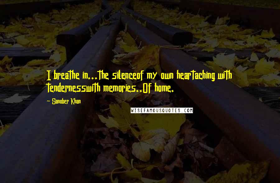 Sanober Khan Quotes: I breathe in...the silenceof my own heartaching with tendernesswith memories..Of home.