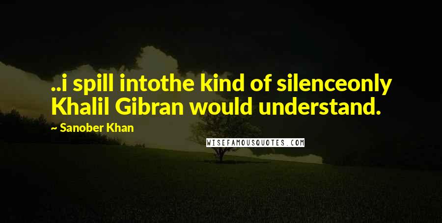 Sanober Khan Quotes: ..i spill intothe kind of silenceonly Khalil Gibran would understand.