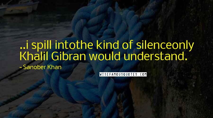 Sanober Khan Quotes: ..i spill intothe kind of silenceonly Khalil Gibran would understand.