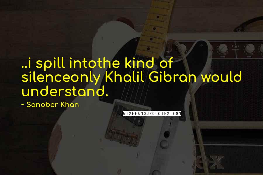 Sanober Khan Quotes: ..i spill intothe kind of silenceonly Khalil Gibran would understand.