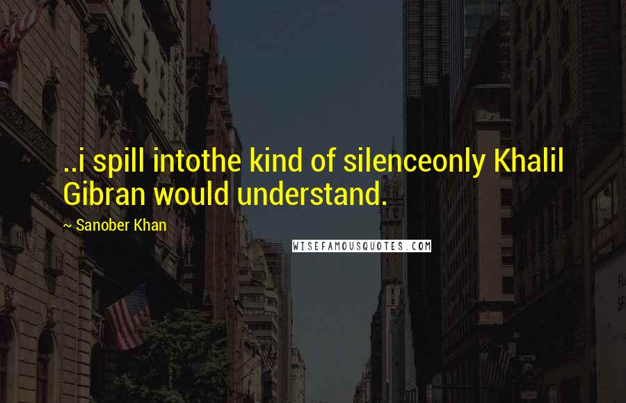 Sanober Khan Quotes: ..i spill intothe kind of silenceonly Khalil Gibran would understand.