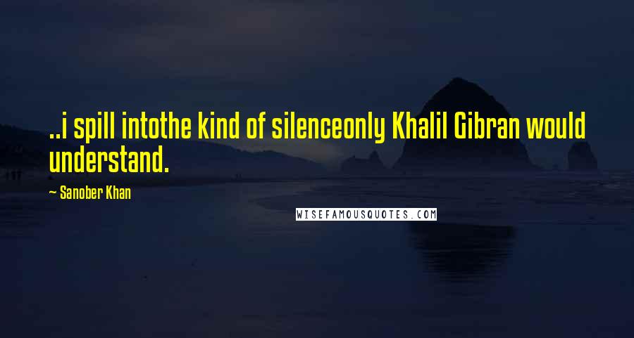 Sanober Khan Quotes: ..i spill intothe kind of silenceonly Khalil Gibran would understand.