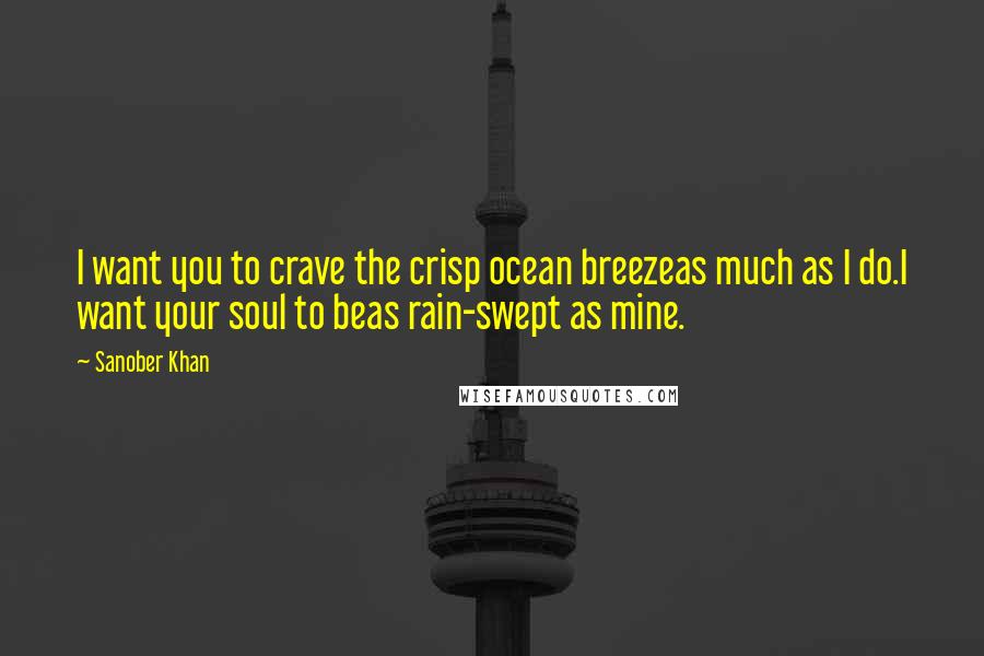 Sanober Khan Quotes: I want you to crave the crisp ocean breezeas much as I do.I want your soul to beas rain-swept as mine.