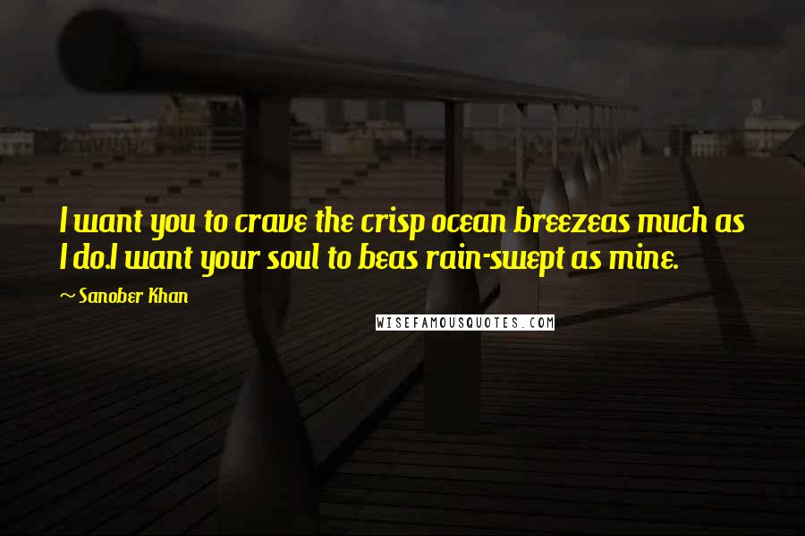 Sanober Khan Quotes: I want you to crave the crisp ocean breezeas much as I do.I want your soul to beas rain-swept as mine.