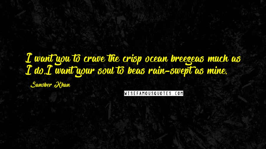 Sanober Khan Quotes: I want you to crave the crisp ocean breezeas much as I do.I want your soul to beas rain-swept as mine.