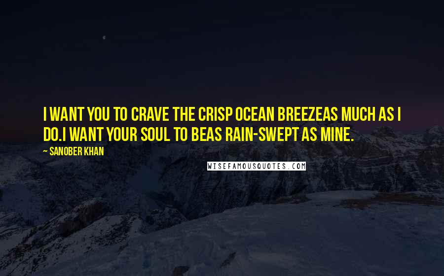 Sanober Khan Quotes: I want you to crave the crisp ocean breezeas much as I do.I want your soul to beas rain-swept as mine.