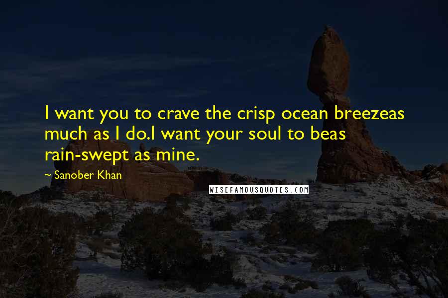 Sanober Khan Quotes: I want you to crave the crisp ocean breezeas much as I do.I want your soul to beas rain-swept as mine.