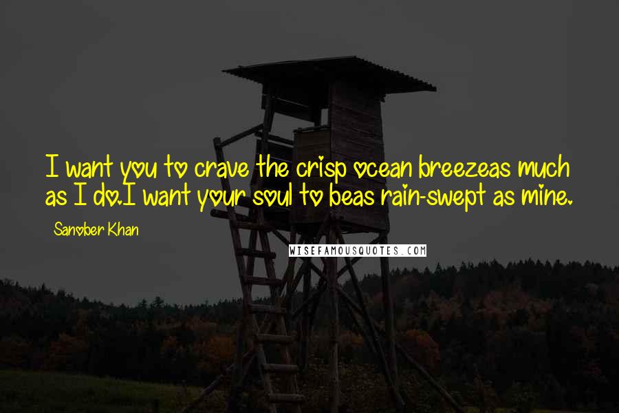 Sanober Khan Quotes: I want you to crave the crisp ocean breezeas much as I do.I want your soul to beas rain-swept as mine.