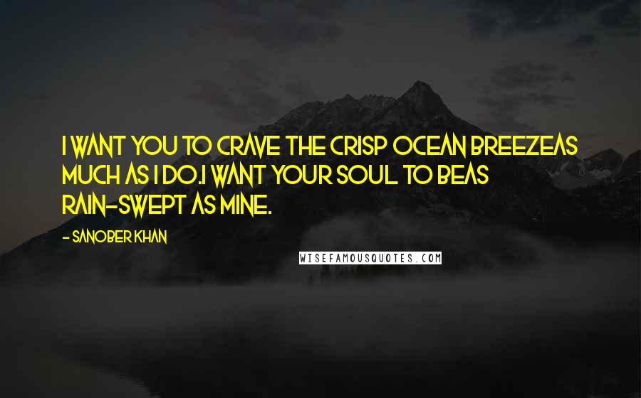 Sanober Khan Quotes: I want you to crave the crisp ocean breezeas much as I do.I want your soul to beas rain-swept as mine.