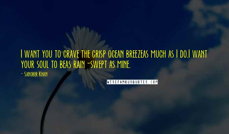 Sanober Khan Quotes: I want you to crave the crisp ocean breezeas much as I do.I want your soul to beas rain-swept as mine.