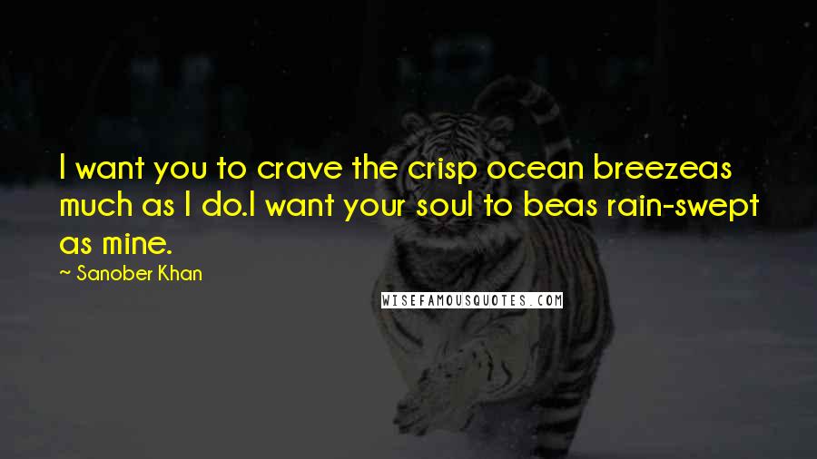 Sanober Khan Quotes: I want you to crave the crisp ocean breezeas much as I do.I want your soul to beas rain-swept as mine.