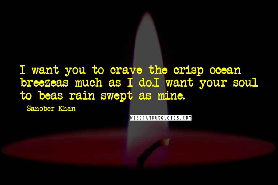 Sanober Khan Quotes: I want you to crave the crisp ocean breezeas much as I do.I want your soul to beas rain-swept as mine.