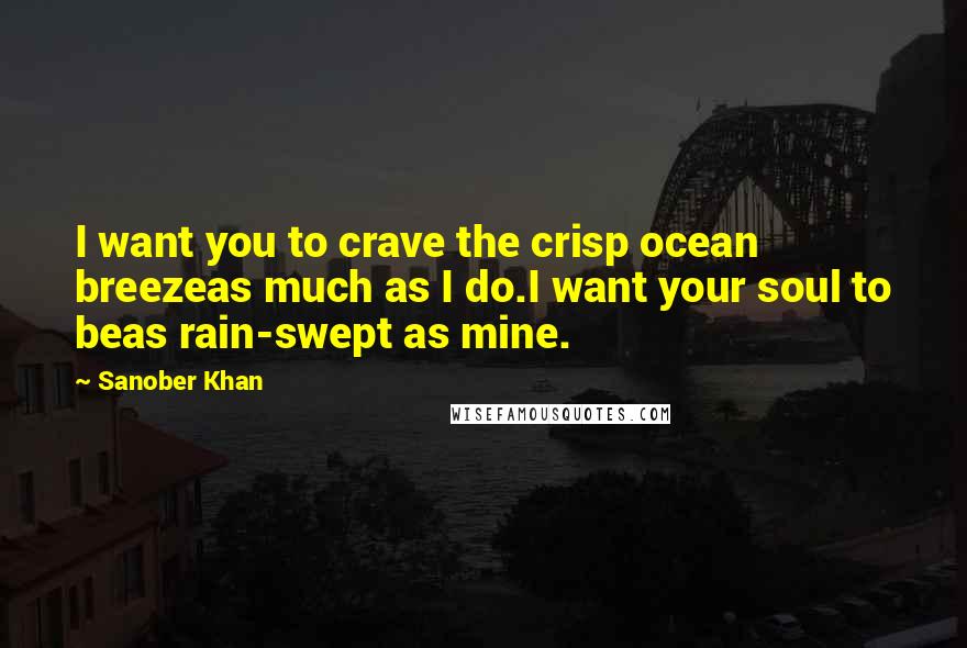 Sanober Khan Quotes: I want you to crave the crisp ocean breezeas much as I do.I want your soul to beas rain-swept as mine.