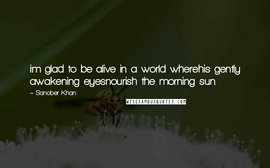 Sanober Khan Quotes: i'm glad to be alive in a world wherehis gently awakening eyesnourish the morning sun.