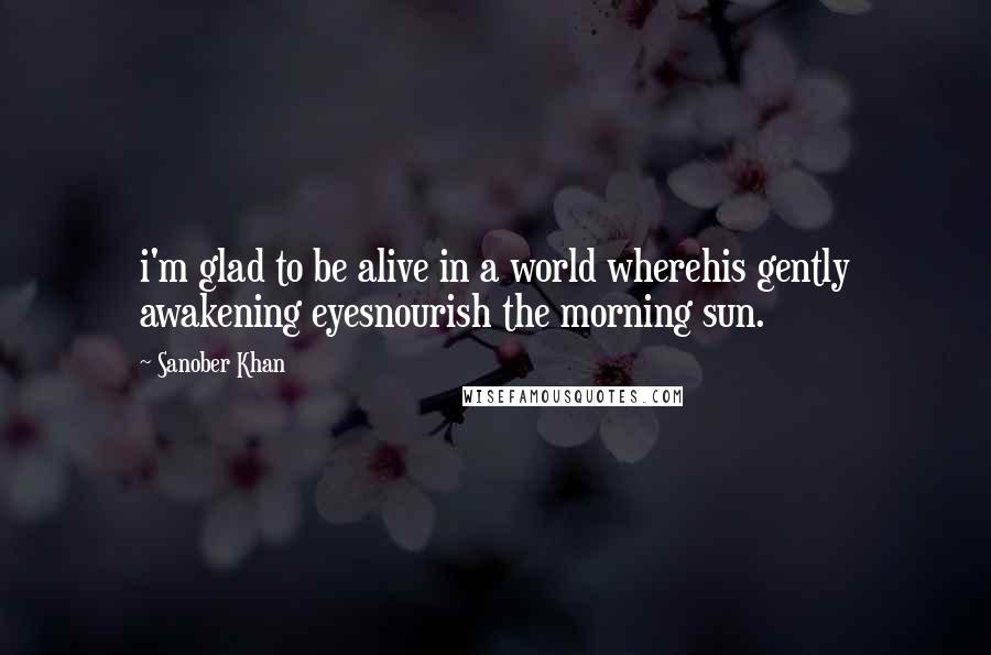 Sanober Khan Quotes: i'm glad to be alive in a world wherehis gently awakening eyesnourish the morning sun.