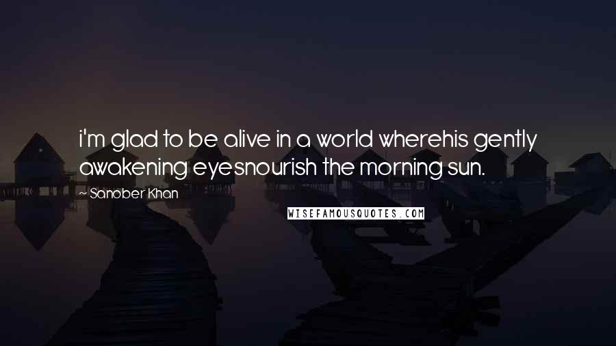 Sanober Khan Quotes: i'm glad to be alive in a world wherehis gently awakening eyesnourish the morning sun.