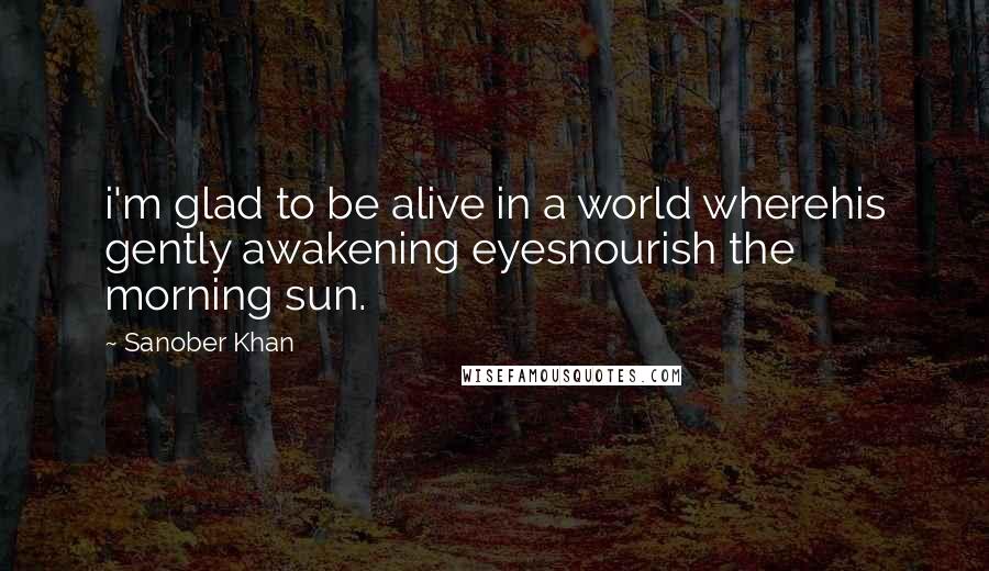 Sanober Khan Quotes: i'm glad to be alive in a world wherehis gently awakening eyesnourish the morning sun.