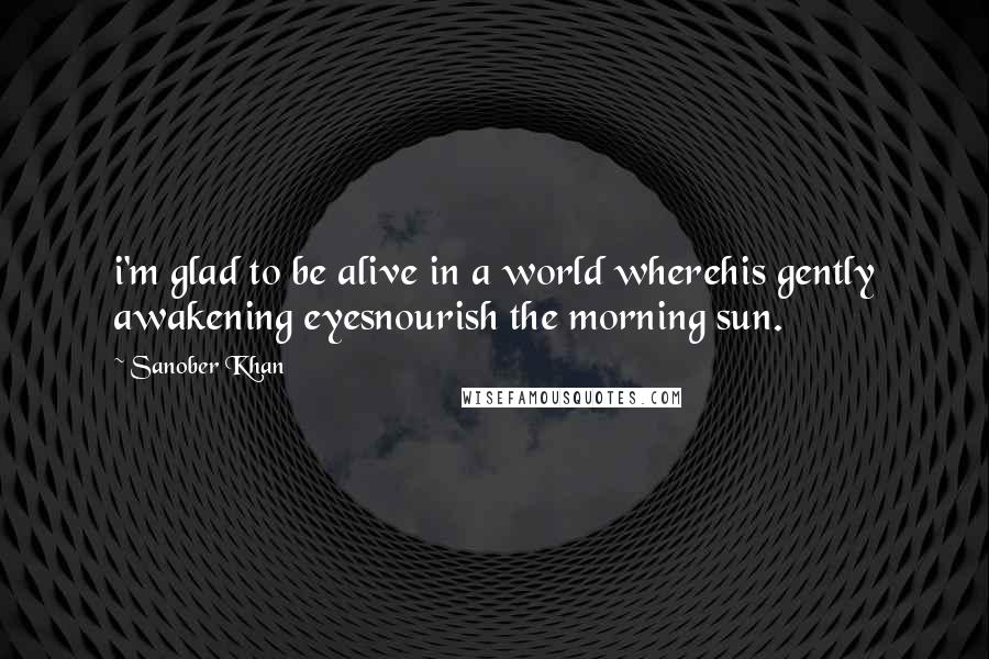 Sanober Khan Quotes: i'm glad to be alive in a world wherehis gently awakening eyesnourish the morning sun.