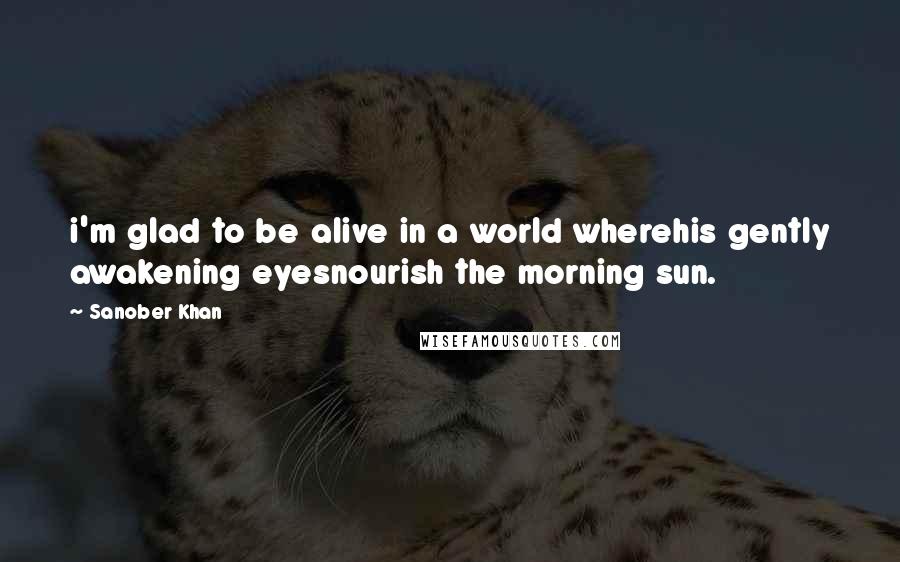 Sanober Khan Quotes: i'm glad to be alive in a world wherehis gently awakening eyesnourish the morning sun.