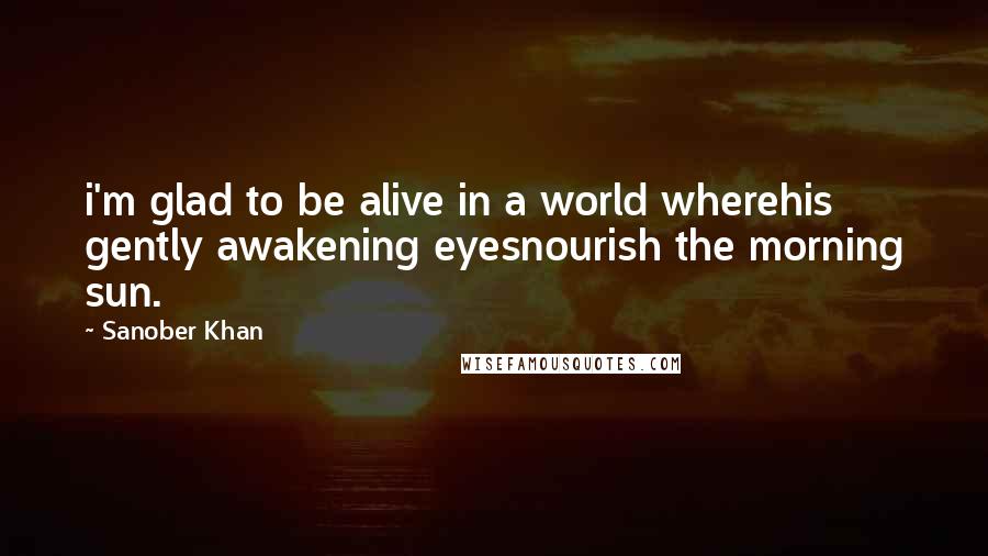 Sanober Khan Quotes: i'm glad to be alive in a world wherehis gently awakening eyesnourish the morning sun.