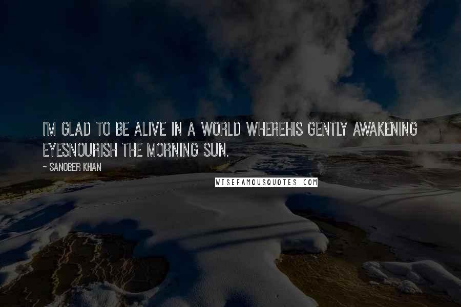 Sanober Khan Quotes: i'm glad to be alive in a world wherehis gently awakening eyesnourish the morning sun.