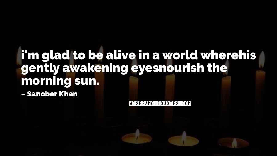 Sanober Khan Quotes: i'm glad to be alive in a world wherehis gently awakening eyesnourish the morning sun.