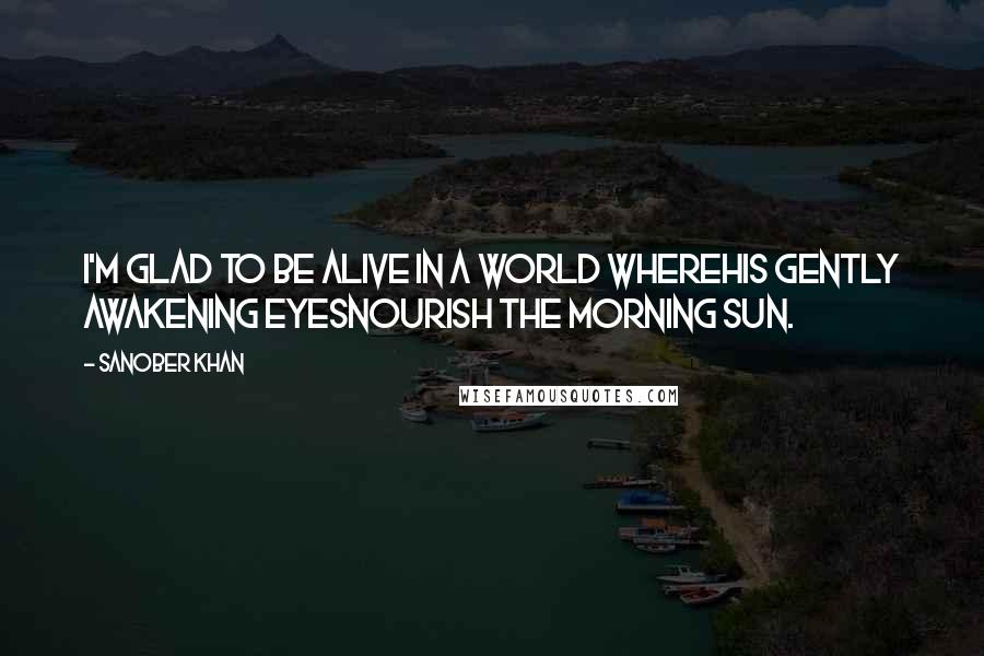 Sanober Khan Quotes: i'm glad to be alive in a world wherehis gently awakening eyesnourish the morning sun.