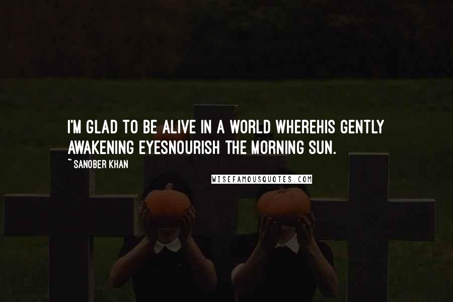 Sanober Khan Quotes: i'm glad to be alive in a world wherehis gently awakening eyesnourish the morning sun.