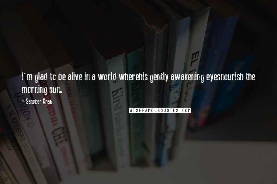 Sanober Khan Quotes: i'm glad to be alive in a world wherehis gently awakening eyesnourish the morning sun.