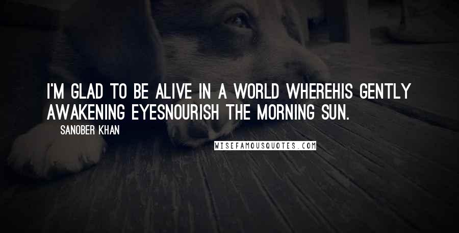 Sanober Khan Quotes: i'm glad to be alive in a world wherehis gently awakening eyesnourish the morning sun.