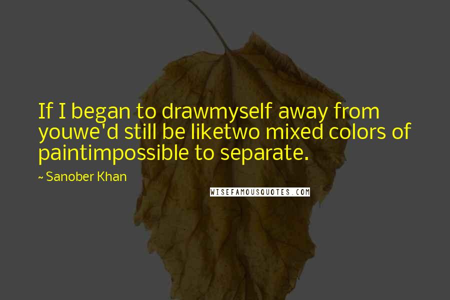 Sanober Khan Quotes: If I began to drawmyself away from youwe'd still be liketwo mixed colors of paintimpossible to separate.