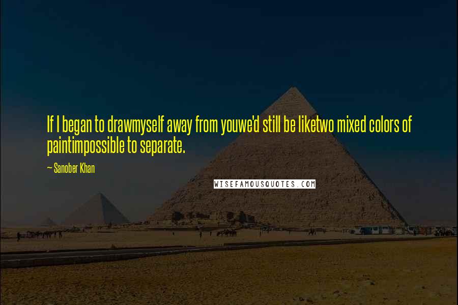 Sanober Khan Quotes: If I began to drawmyself away from youwe'd still be liketwo mixed colors of paintimpossible to separate.