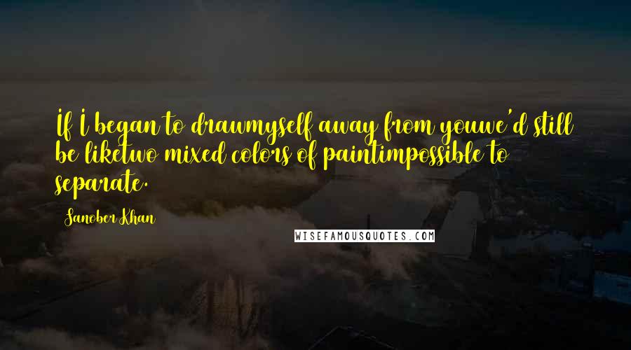Sanober Khan Quotes: If I began to drawmyself away from youwe'd still be liketwo mixed colors of paintimpossible to separate.