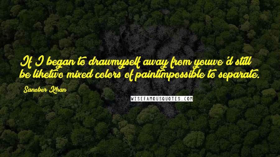 Sanober Khan Quotes: If I began to drawmyself away from youwe'd still be liketwo mixed colors of paintimpossible to separate.