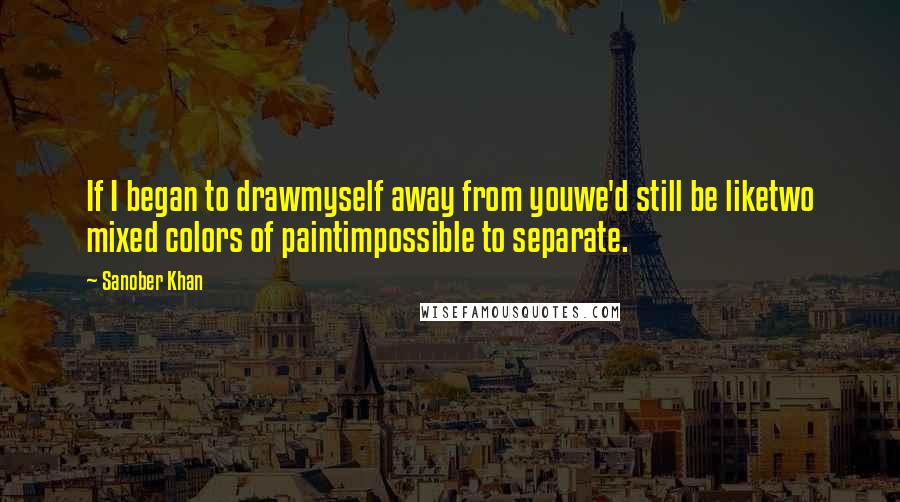 Sanober Khan Quotes: If I began to drawmyself away from youwe'd still be liketwo mixed colors of paintimpossible to separate.