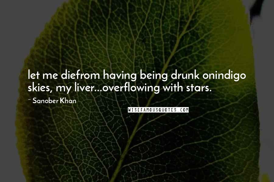 Sanober Khan Quotes: let me diefrom having being drunk onindigo skies, my liver...overflowing with stars.