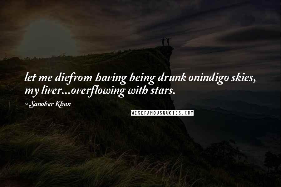 Sanober Khan Quotes: let me diefrom having being drunk onindigo skies, my liver...overflowing with stars.