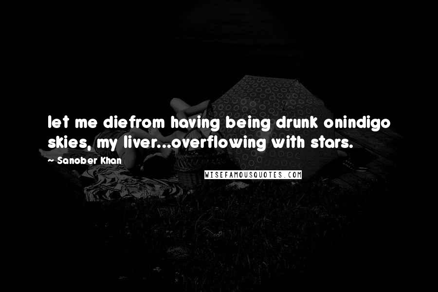 Sanober Khan Quotes: let me diefrom having being drunk onindigo skies, my liver...overflowing with stars.