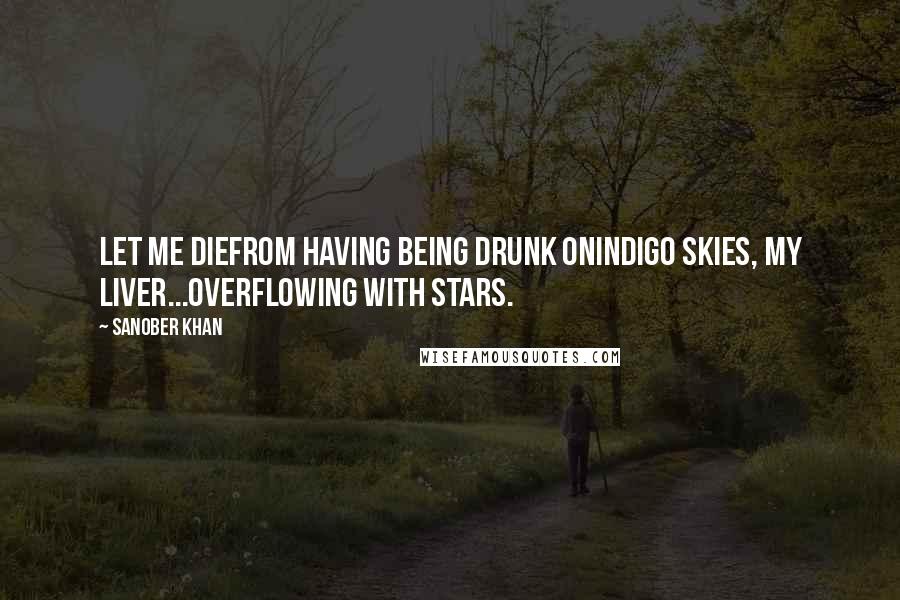 Sanober Khan Quotes: let me diefrom having being drunk onindigo skies, my liver...overflowing with stars.