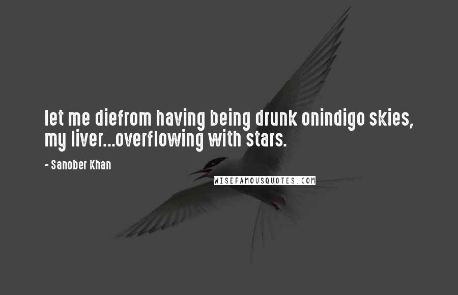 Sanober Khan Quotes: let me diefrom having being drunk onindigo skies, my liver...overflowing with stars.