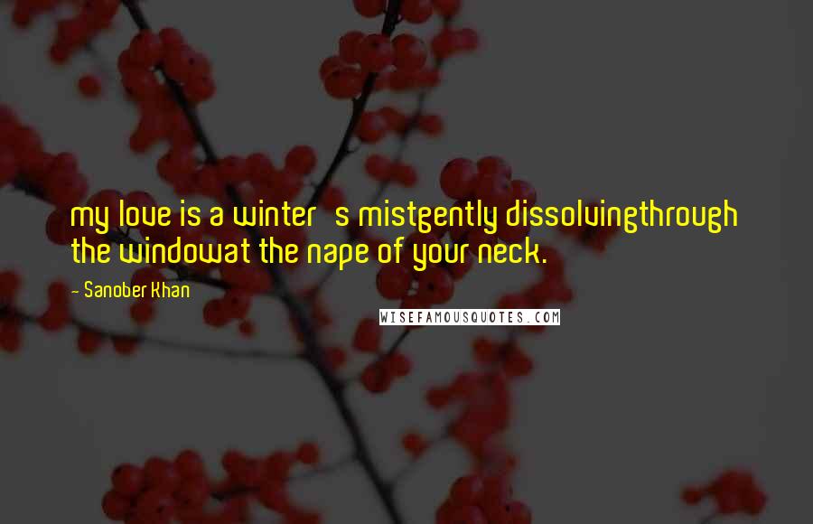 Sanober Khan Quotes: my love is a winter's mistgently dissolvingthrough the windowat the nape of your neck.