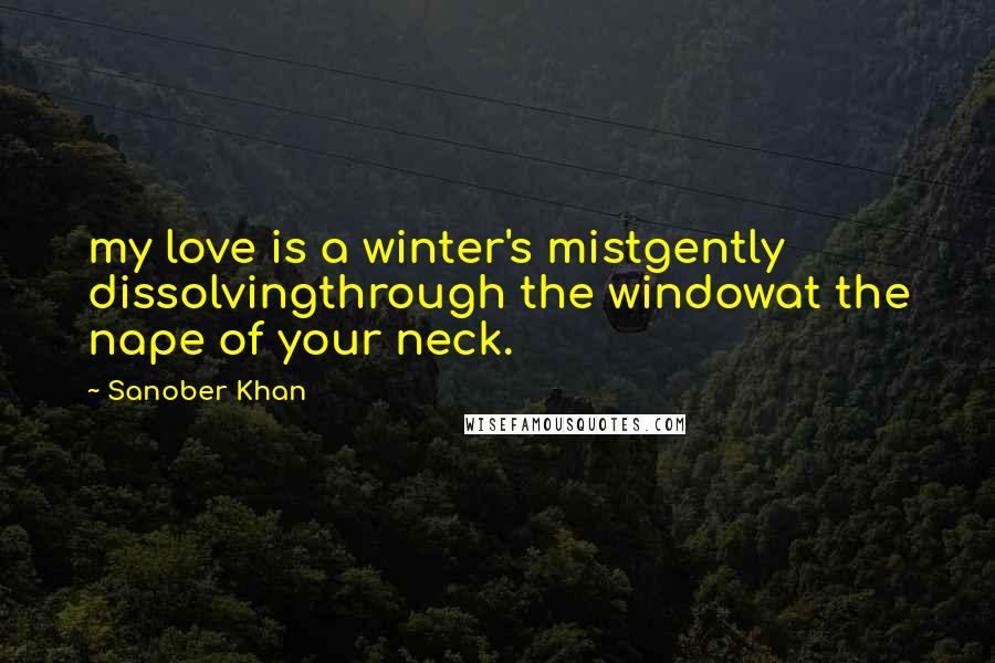 Sanober Khan Quotes: my love is a winter's mistgently dissolvingthrough the windowat the nape of your neck.