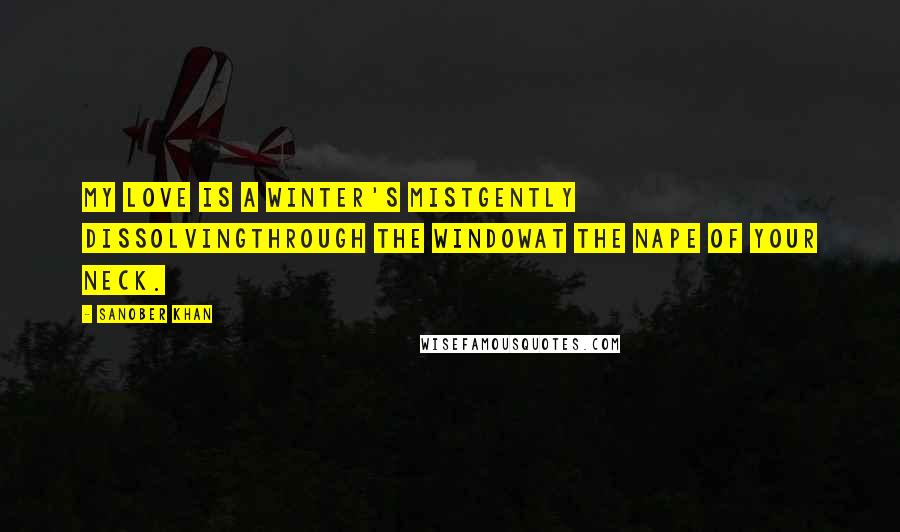 Sanober Khan Quotes: my love is a winter's mistgently dissolvingthrough the windowat the nape of your neck.