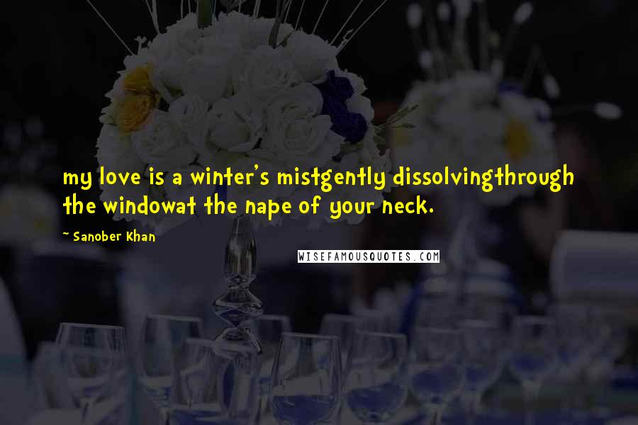 Sanober Khan Quotes: my love is a winter's mistgently dissolvingthrough the windowat the nape of your neck.