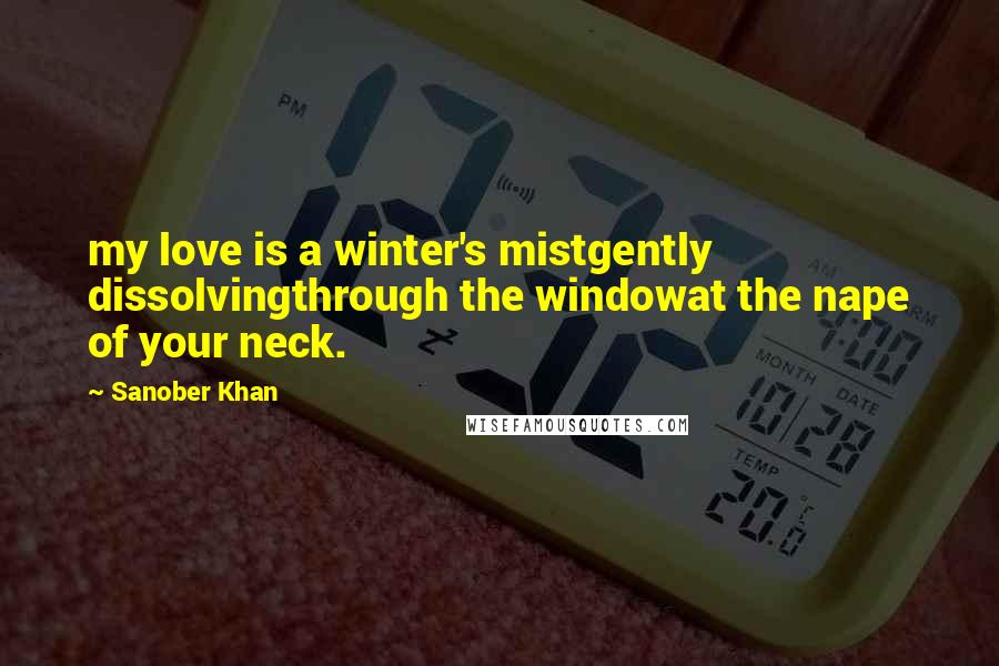 Sanober Khan Quotes: my love is a winter's mistgently dissolvingthrough the windowat the nape of your neck.