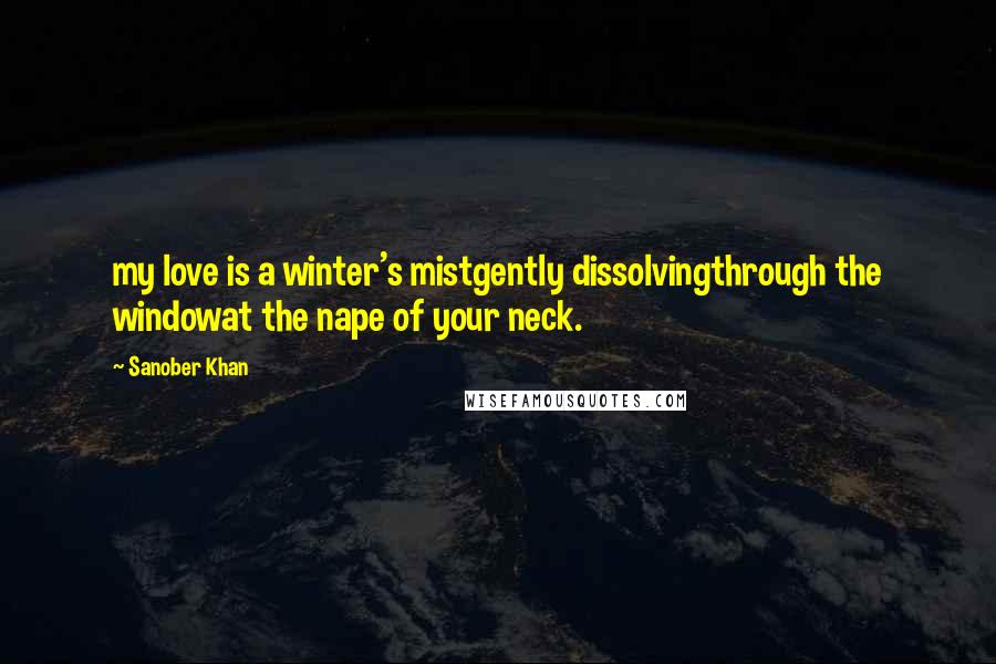 Sanober Khan Quotes: my love is a winter's mistgently dissolvingthrough the windowat the nape of your neck.