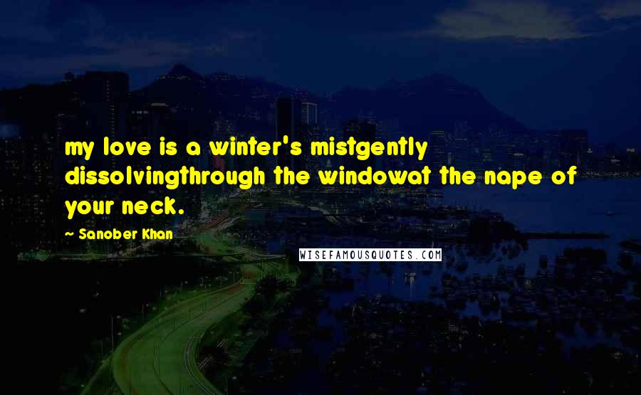 Sanober Khan Quotes: my love is a winter's mistgently dissolvingthrough the windowat the nape of your neck.