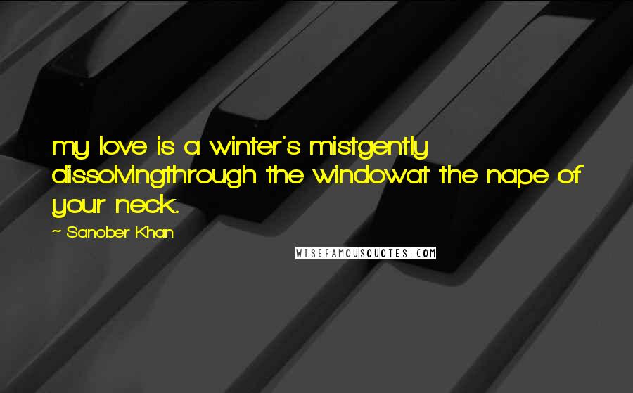 Sanober Khan Quotes: my love is a winter's mistgently dissolvingthrough the windowat the nape of your neck.