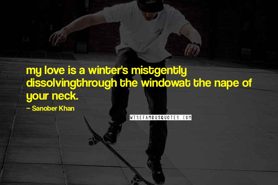 Sanober Khan Quotes: my love is a winter's mistgently dissolvingthrough the windowat the nape of your neck.